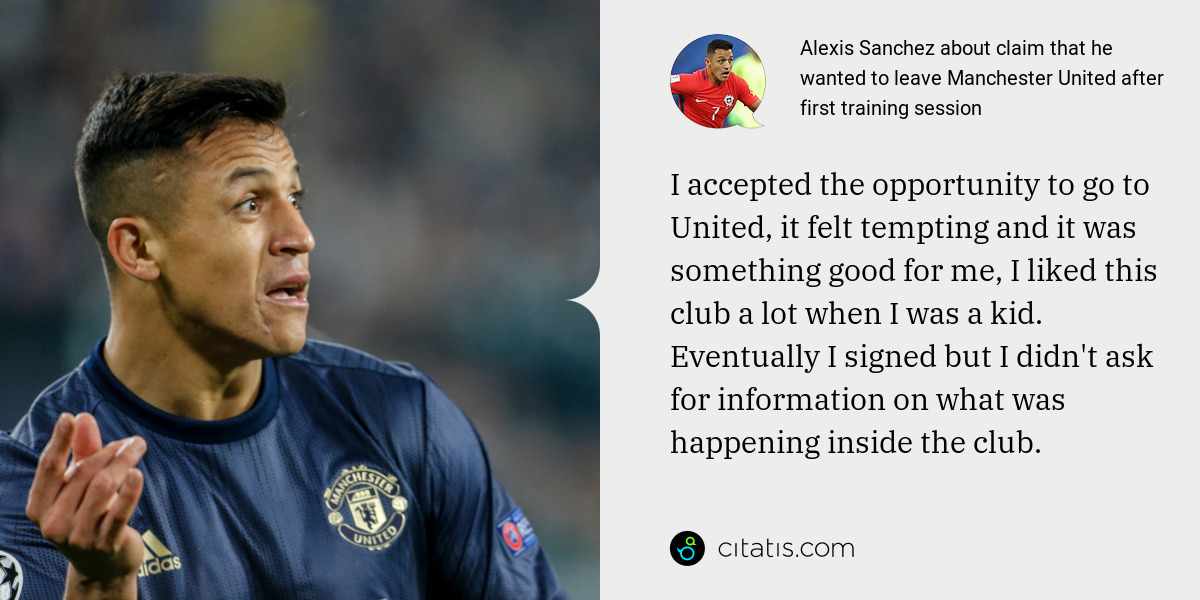 Alexis Sanchez: I accepted the opportunity to go to United, it felt tempting and it was something good for me, I liked this club a lot when I was a kid. Eventually I signed but I didn't ask for information on what was happening inside the club.