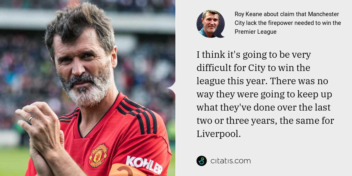 Roy Keane: I think it's going to be very difficult for City to win the league this year. There was no way they were going to keep up what they've done over the last two or three years, the same for Liverpool.