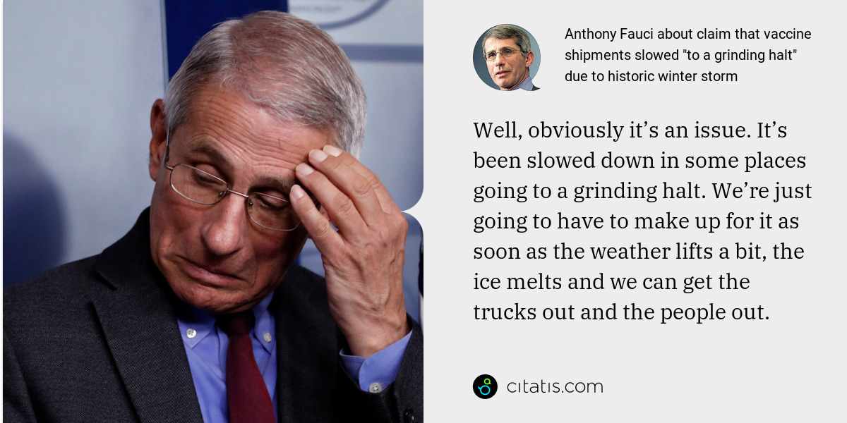 Anthony Fauci: Well, obviously it’s an issue. It’s been slowed down in some places going to a grinding halt. We’re just going to have to make up for it as soon as the weather lifts a bit, the ice melts and we can get the trucks out and the people out.