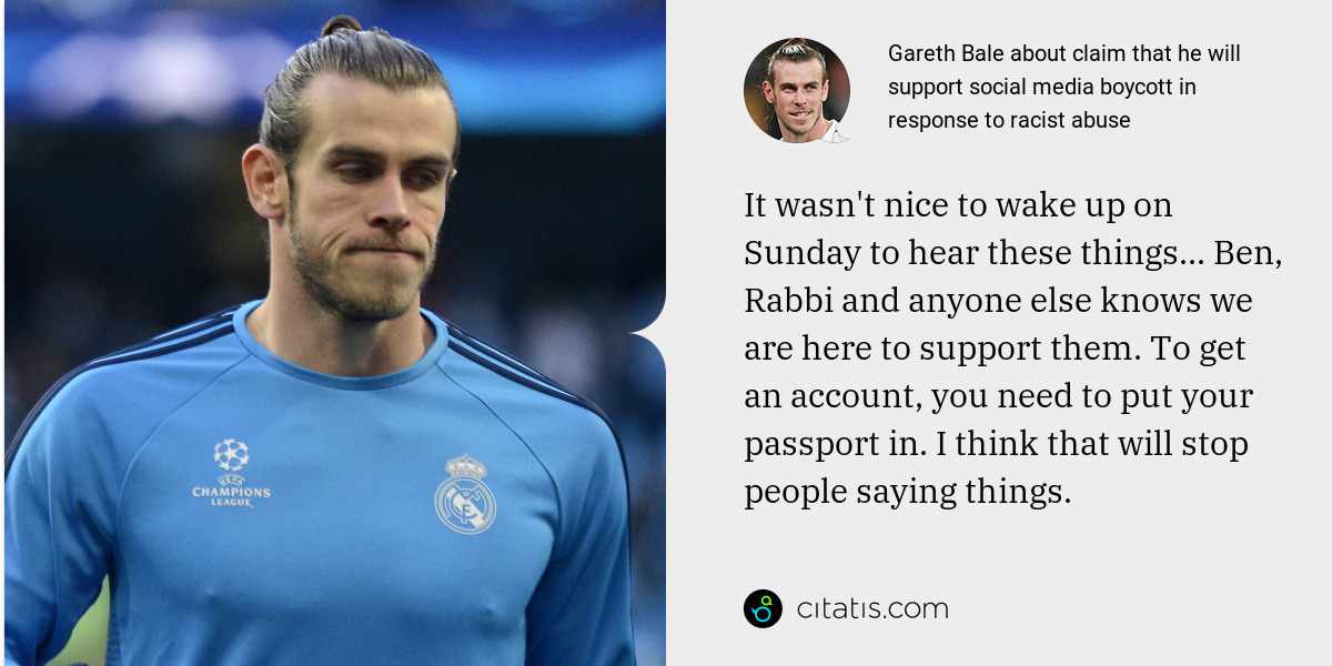 Gareth Bale: It wasn't nice to wake up on Sunday to hear these things... Ben, Rabbi and anyone else knows we are here to support them. To get an account, you need to put your passport in. I think that will stop people saying things.