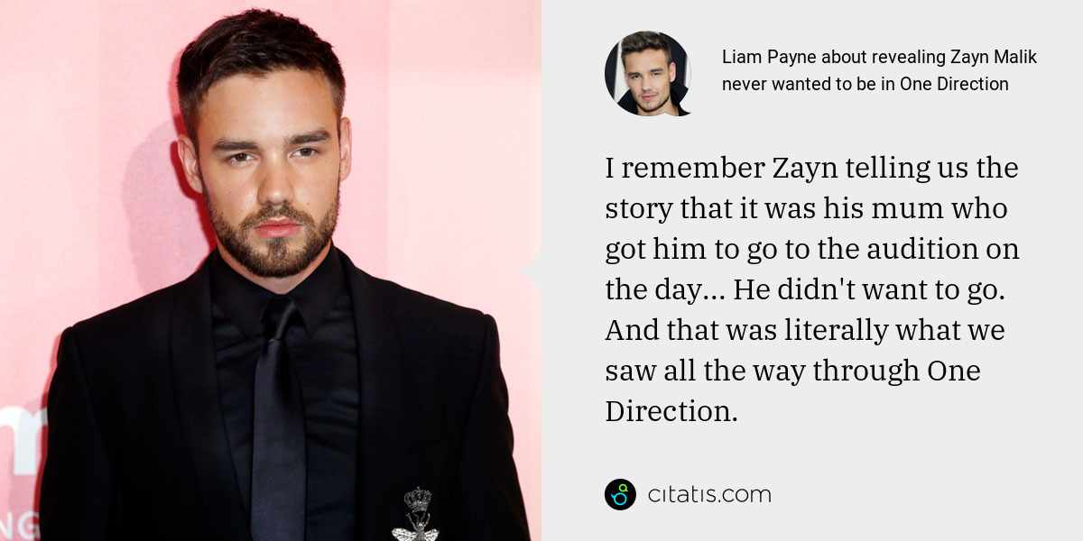 Liam Payne: I remember Zayn telling us the story that it was his mum who got him to go to the audition on the day... He didn't want to go. And that was literally what we saw all the way through One Direction.