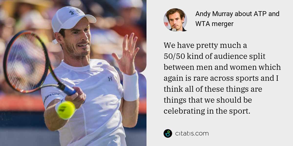 Andy Murray: We have pretty much a 50/50 kind of audience split between men and women which again is rare across sports and I think all of these things are things that we should be celebrating in the sport.