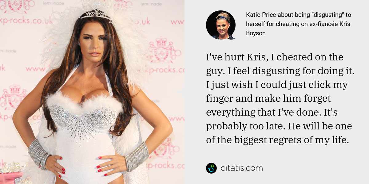 Katie Price: I've hurt Kris, I cheated on the guy. I feel disgusting for doing it. I just wish I could just click my finger and make him forget everything that I've done. It's probably too late. He will be one of the biggest regrets of my life.