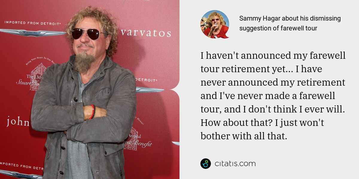 Sammy Hagar: I haven't announced my farewell tour retirement yet... I have never announced my retirement and I've never made a farewell tour, and I don't think I ever will. How about that? I just won't bother with all that.