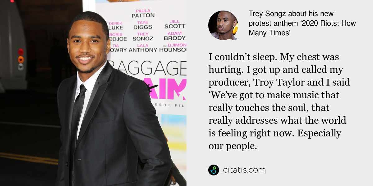 Trey Songz: I couldn’t sleep. My chest was hurting. I got up and called my producer, Troy Taylor and I said ‘We’ve got to make music that really touches the soul, that really addresses what the world is feeling right now. Especially our people.