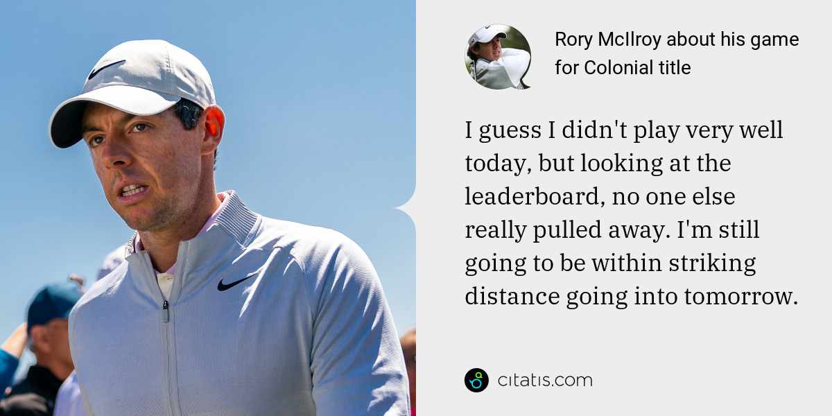 Rory McIlroy: I guess I didn't play very well today, but looking at the leaderboard, no one else really pulled away. I'm still going to be within striking distance going into tomorrow.