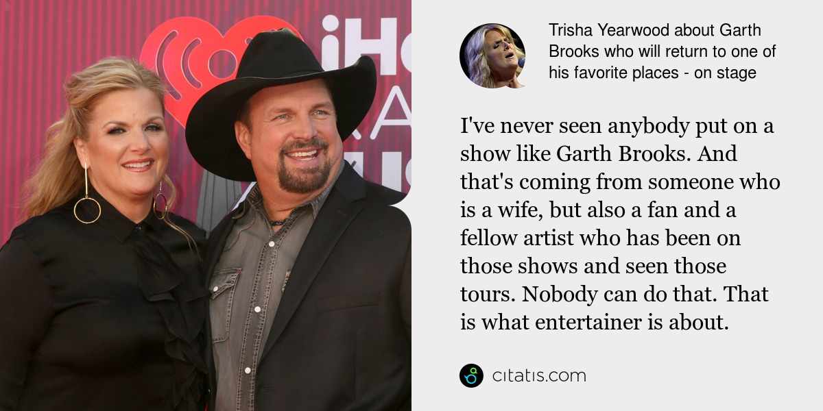 Trisha Yearwood: I've never seen anybody put on a show like Garth Brooks. And that's coming from someone who is a wife, but also a fan and a fellow artist who has been on those shows and seen those tours. Nobody can do that. That is what entertainer is about.