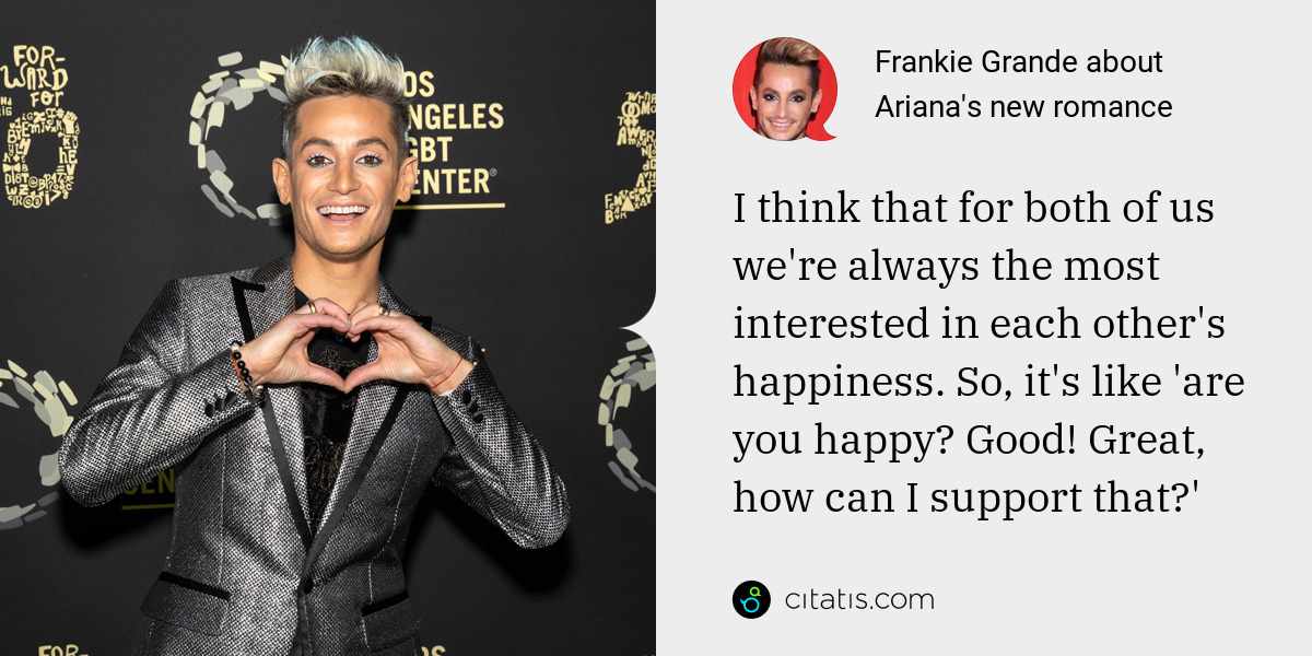 Frankie Grande: I think that for both of us we're always the most interested in each other's happiness. So, it's like 'are you happy? Good! Great, how can I support that?'