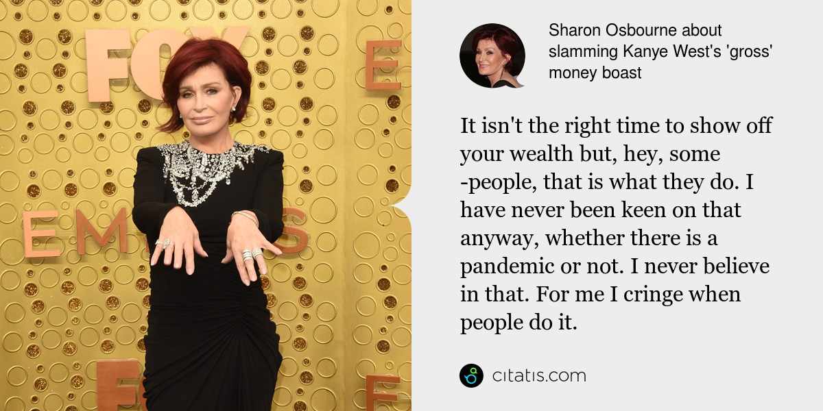 Sharon Osbourne: It isn't the right time to show off your wealth but, hey, some ­people, that is what they do. I have never been keen on that anyway, whether there is a pandemic or not. I never believe in that. For me I cringe when people do it.
