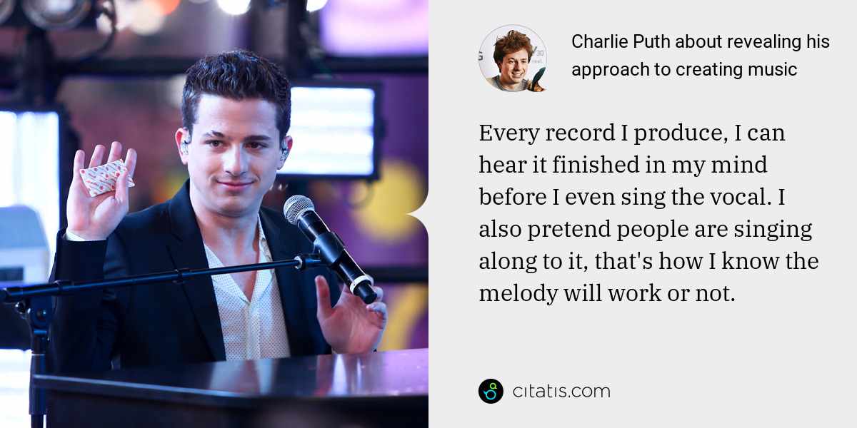 Charlie Puth: Every record I produce, I can hear it finished in my mind before I even sing the vocal. I also pretend people are singing along to it, that's how I know the melody will work or not.