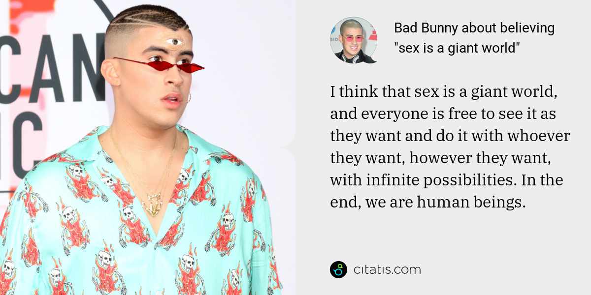 Bad Bunny: I think that sex is a giant world, and everyone is free to see it as they want and do it with whoever they want, however they want, with infinite possibilities. In the end, we are human beings.