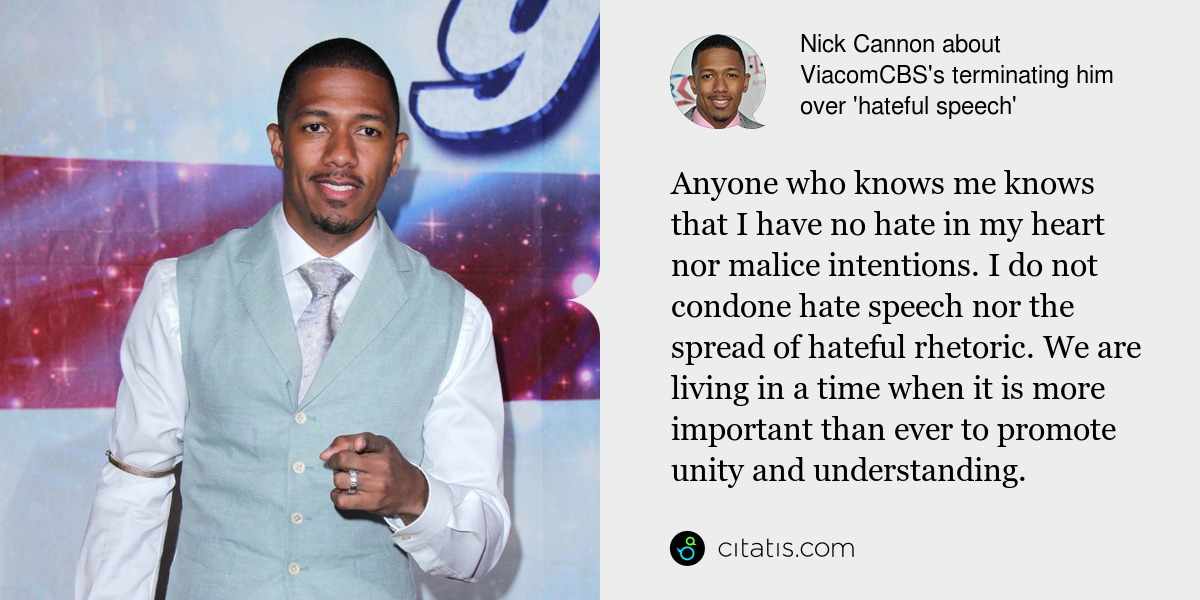 Nick Cannon: Anyone who knows me knows that I have no hate in my heart nor malice intentions. I do not condone hate speech nor the spread of hateful rhetoric. We are living in a time when it is more important than ever to promote unity and understanding.