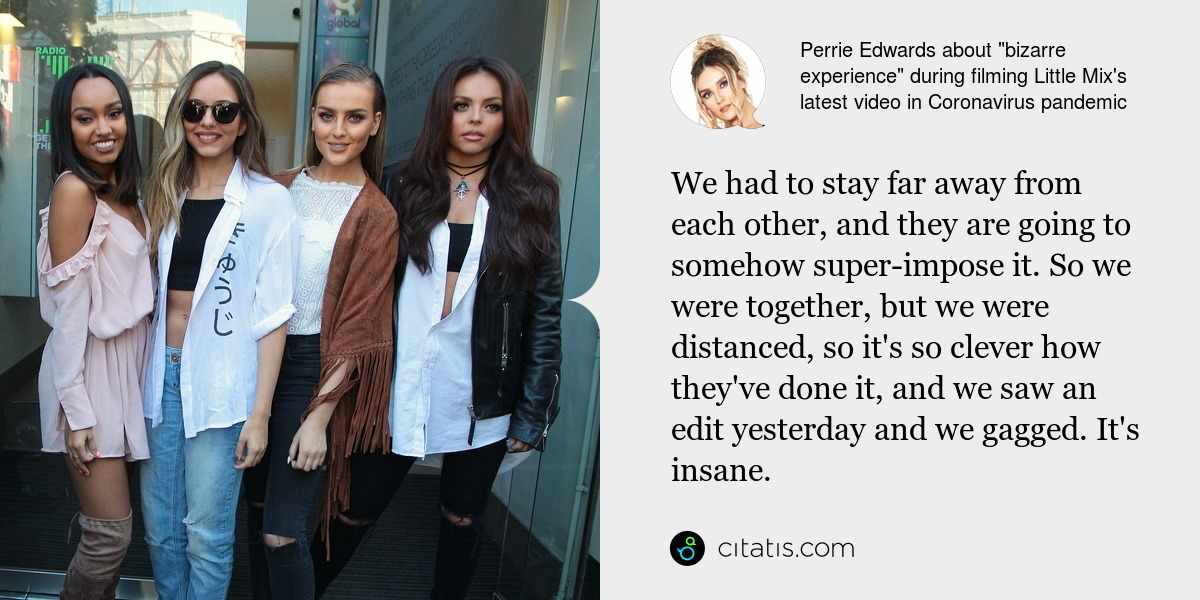 Perrie Edwards: We had to stay far away from each other, and they are going to somehow super-impose it. So we were together, but we were distanced, so it's so clever how they've done it, and we saw an edit yesterday and we gagged. It's insane.