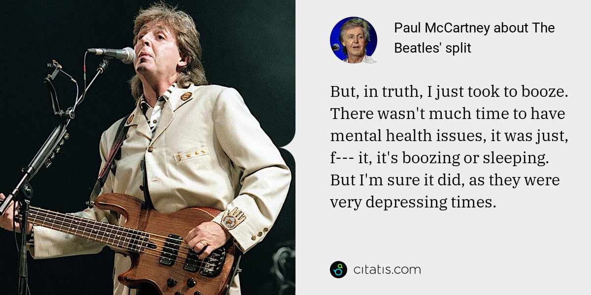 Paul McCartney: But, in truth, I just took to booze. There wasn't much time to have mental health issues, it was just, f--- it, it's boozing or sleeping. But I'm sure it did, as they were very depressing times.