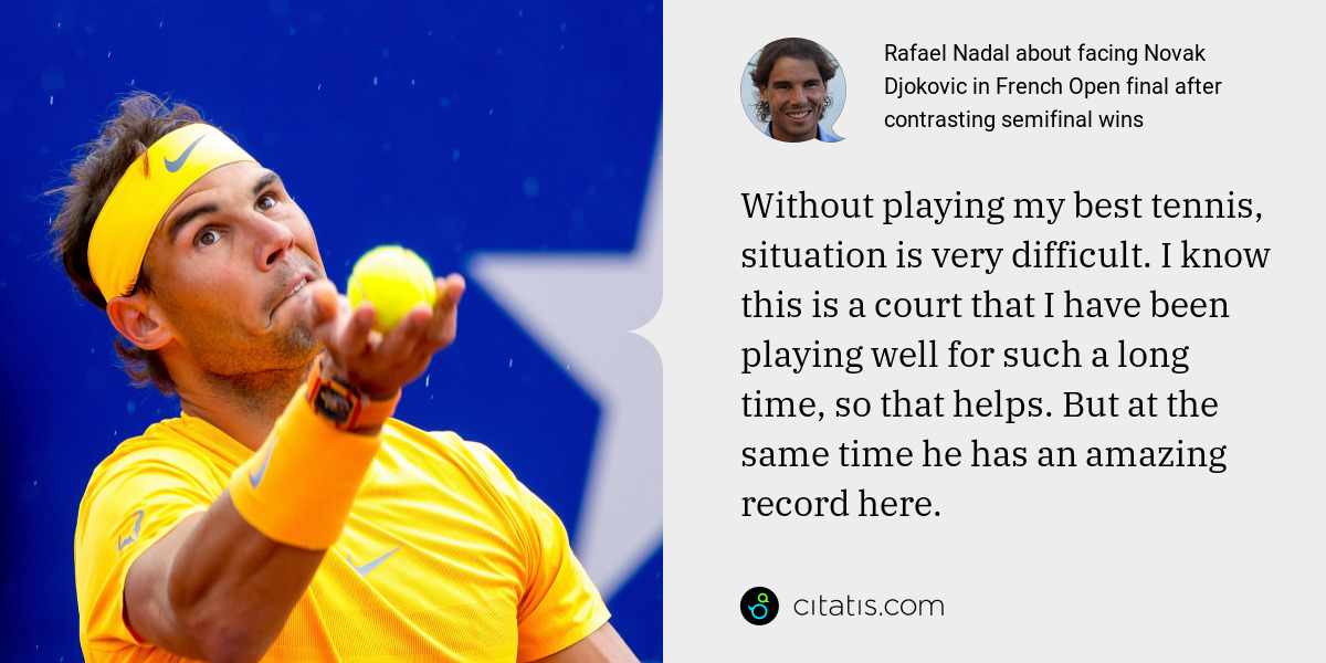 Rafael Nadal: Without playing my best tennis, situation is very difficult. I know this is a court that I have been playing well for such a long time, so that helps. But at the same time he has an amazing record here.