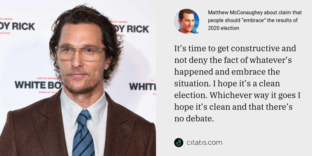 Matthew McConaughey: It’s time to get constructive and not deny the fact of whatever’s happened and embrace the situation. I hope it’s a clean election. Whichever way it goes I hope it’s clean and that there’s no debate.