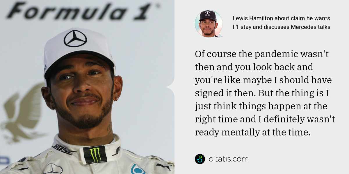 Lewis Hamilton: Of course the pandemic wasn't then and you look back and you're like maybe I should have signed it then. But the thing is I just think things happen at the right time and I definitely wasn't ready mentally at the time.