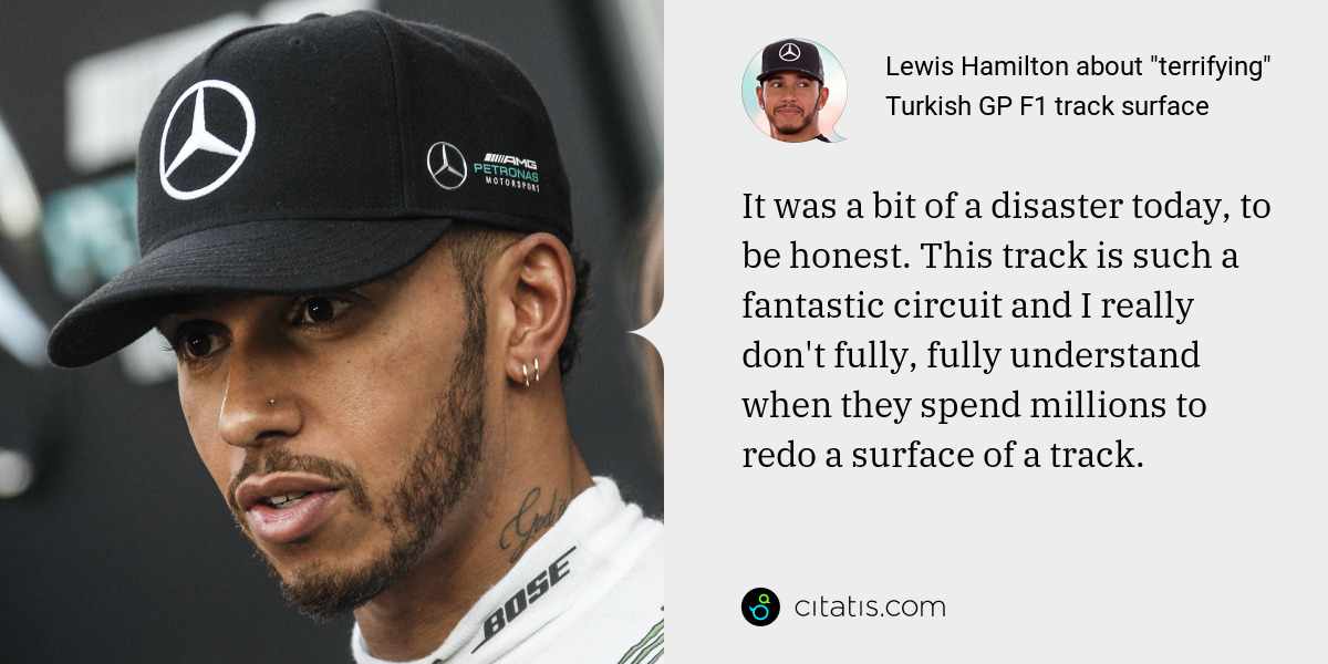 Lewis Hamilton: It was a bit of a disaster today, to be honest. This track is such a fantastic circuit and I really don't fully, fully understand when they spend millions to redo a surface of a track.
