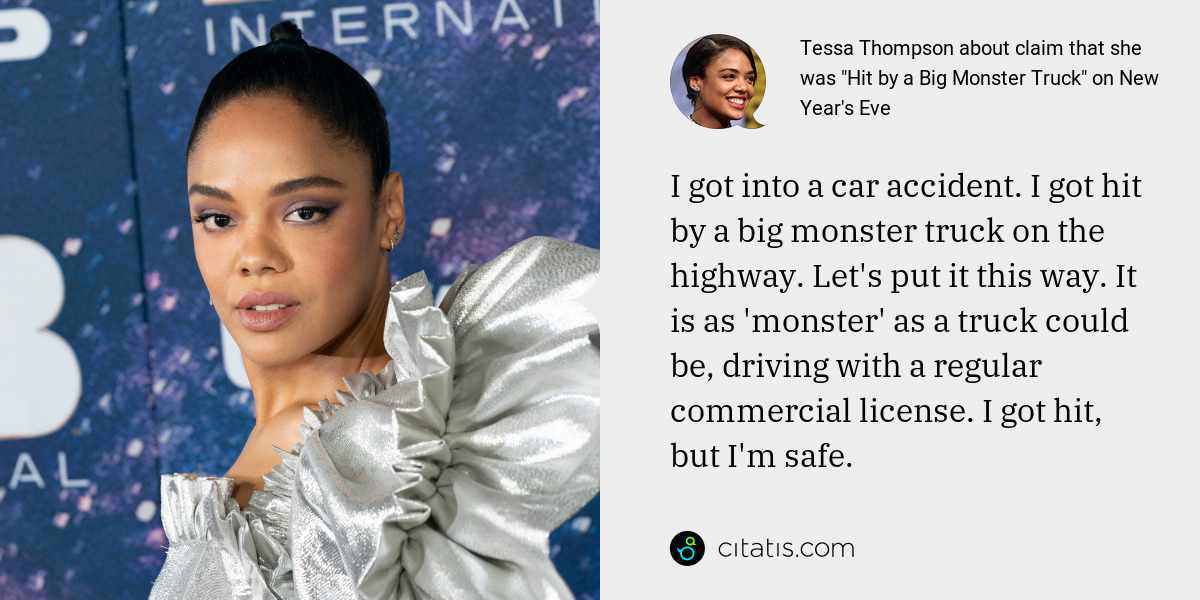 Tessa Thompson: I got into a car accident. I got hit by a big monster truck on the highway. Let's put it this way. It is as 'monster' as a truck could be, driving with a regular commercial license. I got hit, but I'm safe.