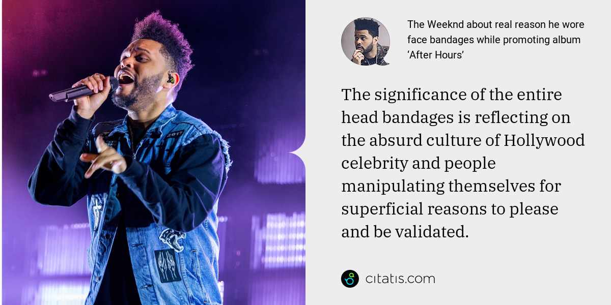 The Weeknd: The significance of the entire head bandages is reflecting on the absurd culture of Hollywood celebrity and people manipulating themselves for superficial reasons to please and be validated.