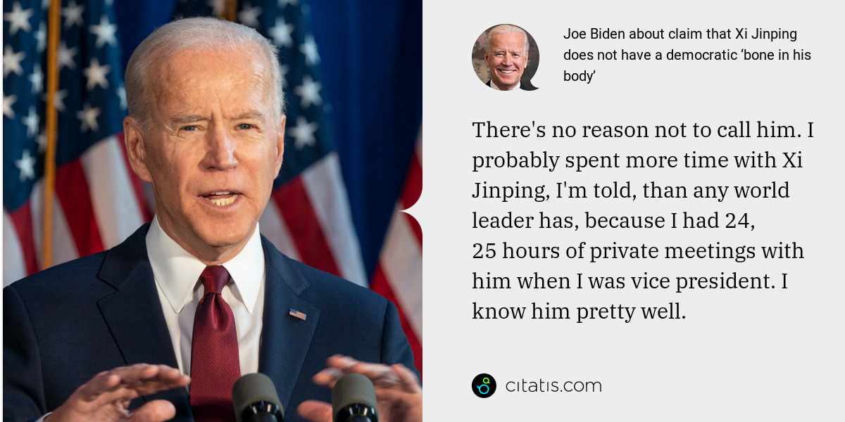Joe Biden: There's no reason not to call him. I probably spent more time with Xi Jinping, I'm told, than any world leader has, because I had 24, 25 hours of private meetings with him when I was vice president. I know him pretty well.