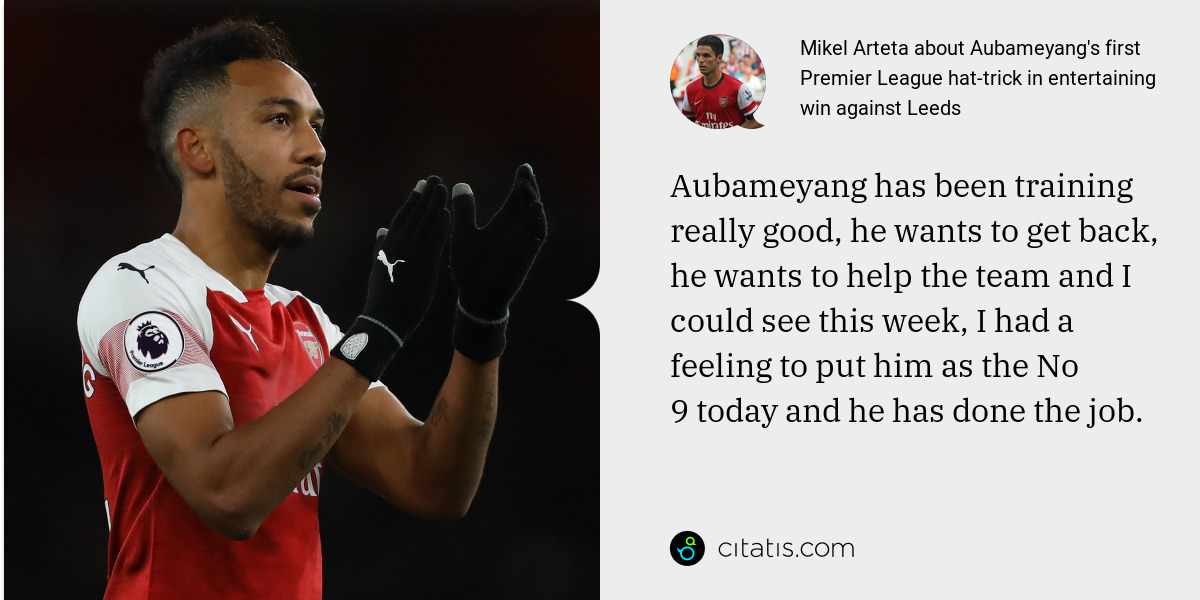 Mikel Arteta: Aubameyang has been training really good, he wants to get back, he wants to help the team and I could see this week, I had a feeling to put him as the No 9 today and he has done the job.