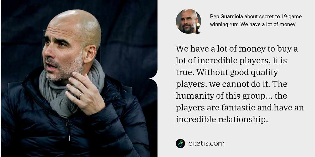 Pep Guardiola: We have a lot of money to buy a lot of incredible players. It is true. Without good quality players, we cannot do it. The humanity of this group... the players are fantastic and have an incredible relationship.