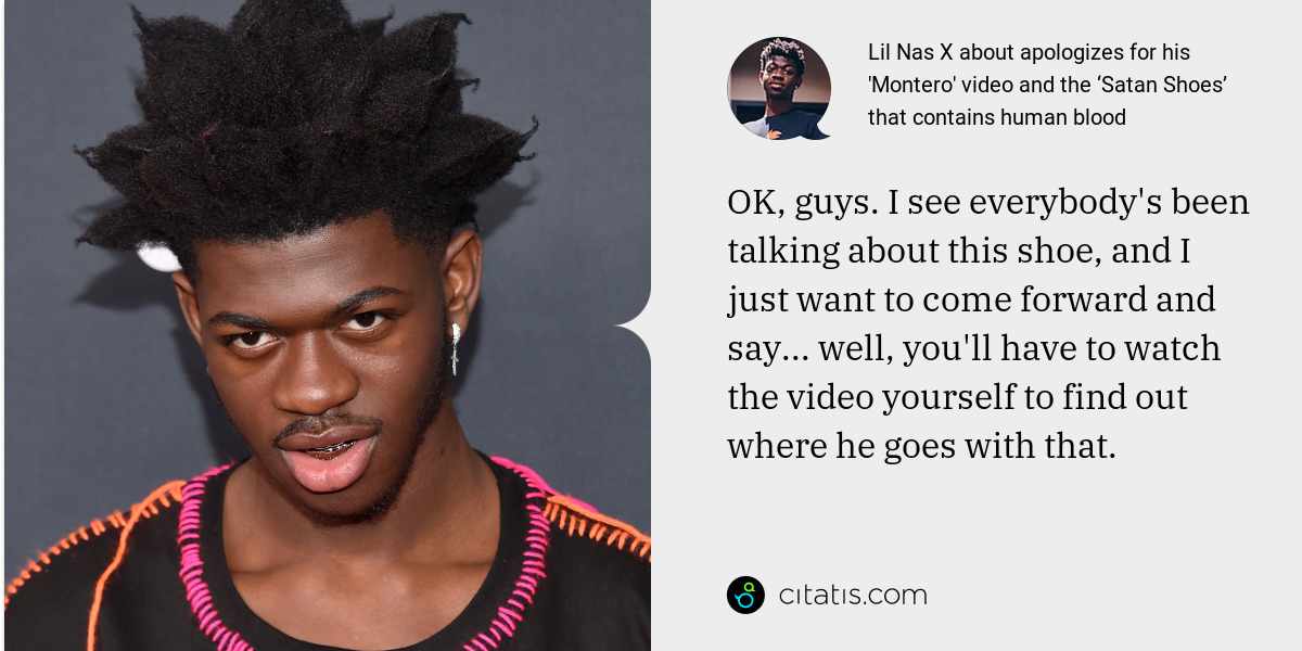 Lil Nas X: OK, guys. I see everybody's been talking about this shoe, and I just want to come forward and say... well, you'll have to watch the video yourself to find out where he goes with that.