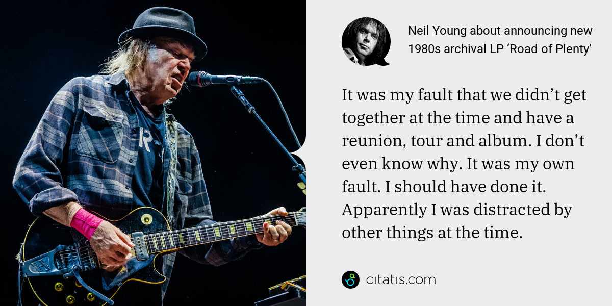 Neil Young: It was my fault that we didn’t get together at the time and have a reunion, tour and album. I don’t even know why. It was my own fault. I should have done it. Apparently I was distracted by other things at the time.