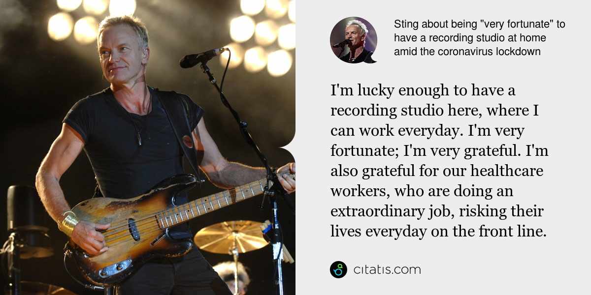 Sting: I'm lucky enough to have a recording studio here, where I can work everyday. I'm very fortunate; I'm very grateful. I'm also grateful for our healthcare workers, who are doing an extraordinary job, risking their lives everyday on the front line.