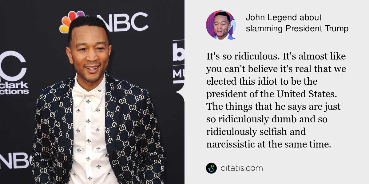 John Legend: It's so ridiculous. It's almost like you can't believe it's real that we elected this idiot to be the president of the United States. The things that he says are just so ridiculously dumb and so ridiculously selfish and narcissistic at the same time.