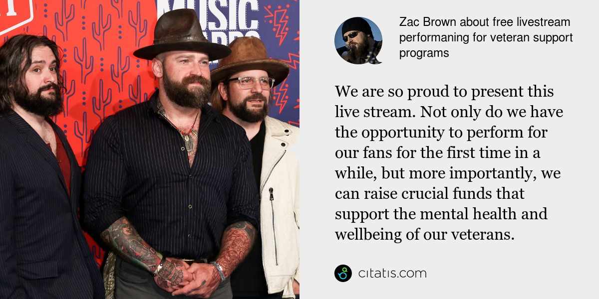 Zac Brown: We are so proud to present this live stream. Not only do we have the opportunity to perform for our fans for the first time in a while, but more importantly, we can raise crucial funds that support the mental health and wellbeing of our veterans.