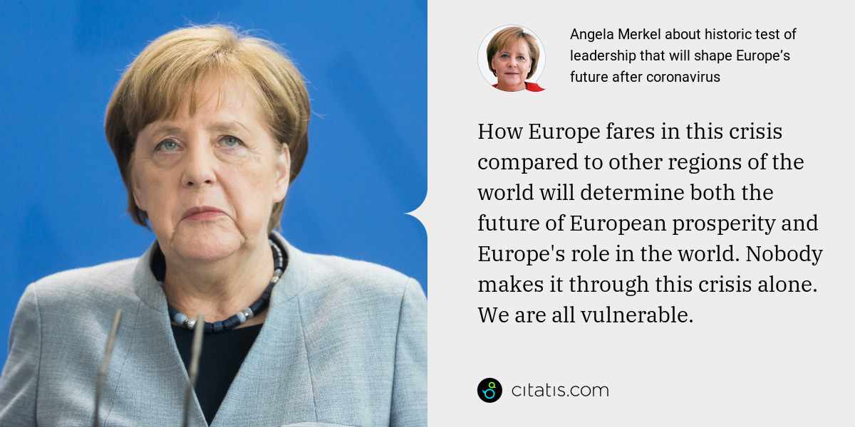 Angela Merkel: How Europe fares in this crisis compared to other regions of the world will determine both the future of European prosperity and Europe's role in the world. Nobody makes it through this crisis alone. We are all vulnerable.