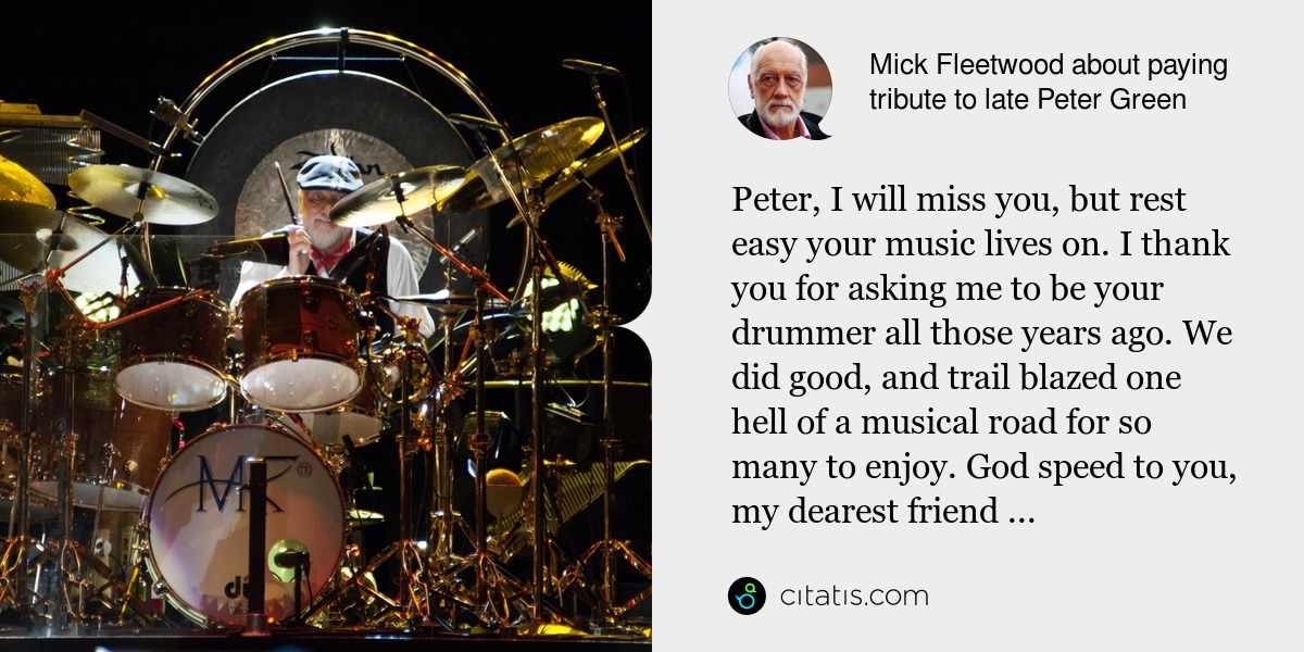 Mick Fleetwood: Peter, I will miss you, but rest easy your music lives on. I thank you for asking me to be your drummer all those years ago. We did good, and trail blazed one hell of a musical road for so many to enjoy. God speed to you, my dearest friend ...