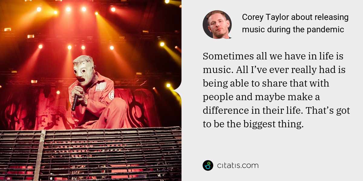 Corey Taylor: Sometimes all we have in life is music. All I’ve ever really had is being able to share that with people and maybe make a difference in their life. That’s got to be the biggest thing.