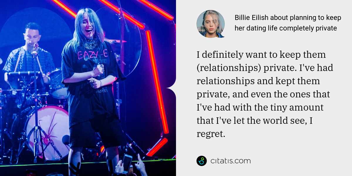 Billie Eilish: I definitely want to keep them (relationships) private. I've had relationships and kept them private, and even the ones that I've had with the tiny amount that I've let the world see, I regret.