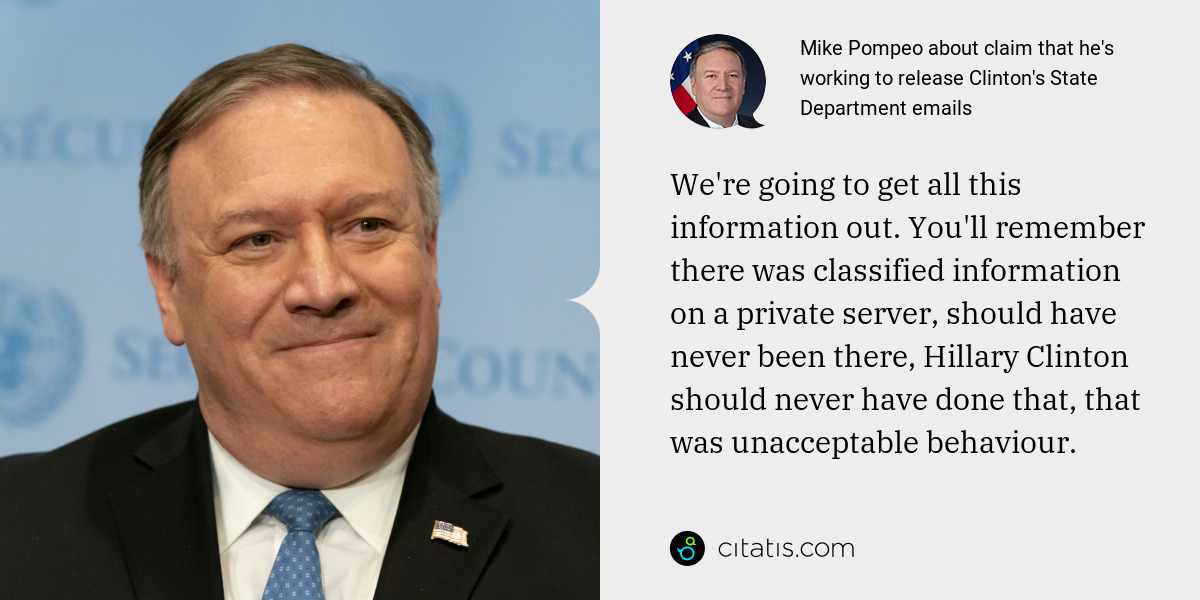 Mike Pompeo: We're going to get all this information out. You'll remember there was classified information on a private server, should have never been there, Hillary Clinton should never have done that, that was unacceptable behaviour.