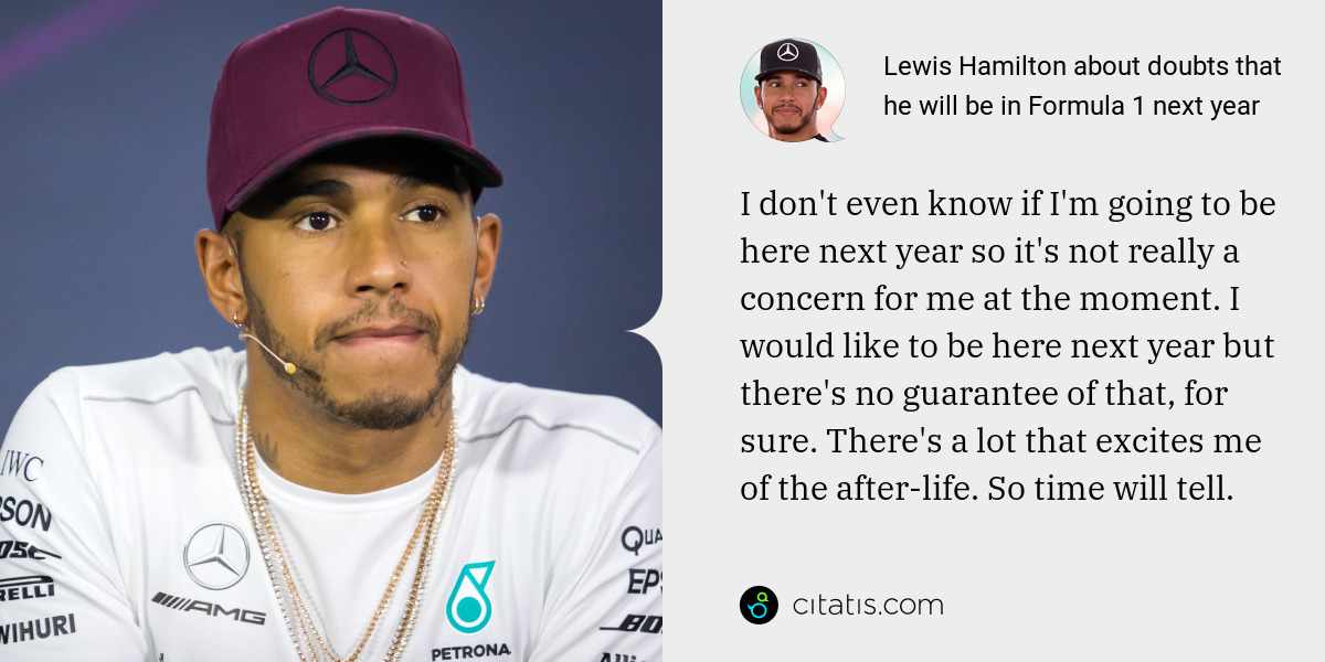 Lewis Hamilton: I don't even know if I'm going to be here next year so it's not really a concern for me at the moment. I would like to be here next year but there's no guarantee of that, for sure. There's a lot that excites me of the after-life. So time will tell.