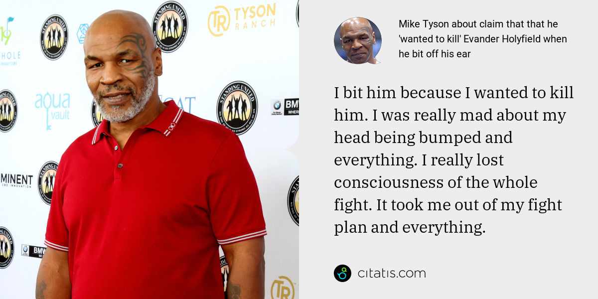 Mike Tyson: I bit him because I wanted to kill him. I was really mad about my head being bumped and everything. I really lost consciousness of the whole fight. It took me out of my fight plan and everything.