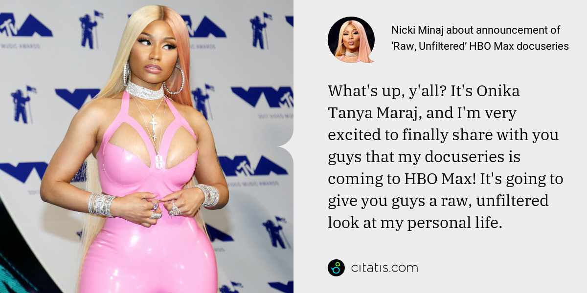 Nicki Minaj: What's up, y'all? It's Onika Tanya Maraj, and I'm very excited to finally share with you guys that my docuseries is coming to HBO Max! It's going to give you guys a raw, unfiltered look at my personal life.
