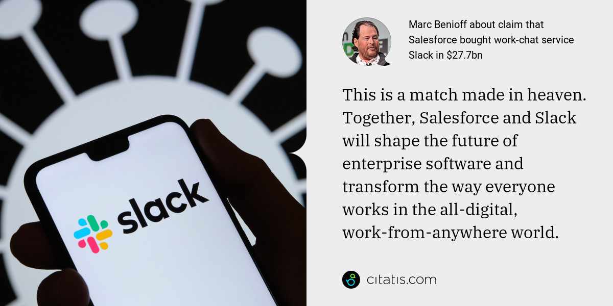 Marc Benioff: This is a match made in heaven. Together, Salesforce and Slack will shape the future of enterprise software and transform the way everyone works in the all-digital, work-from-anywhere world.