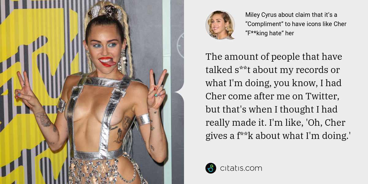 Miley Cyrus: The amount of people that have talked s**t about my records or what I'm doing, you know, I had Cher come after me on Twitter, but that's when I thought I had really made it. I'm like, 'Oh, Cher gives a f**k about what I'm doing.'