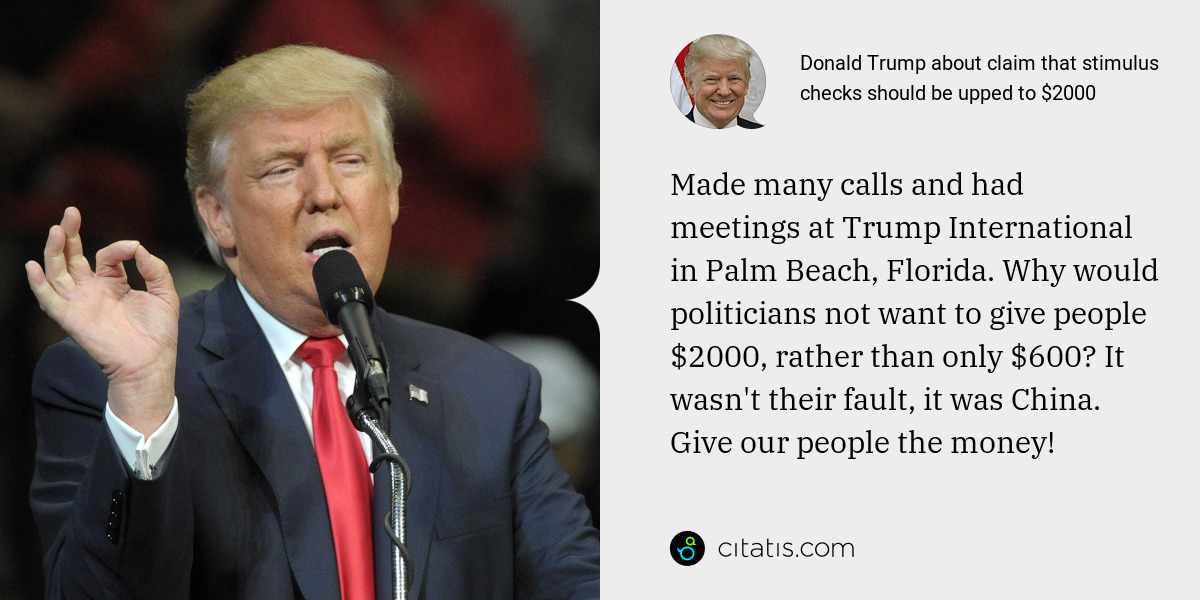 Donald Trump: Made many calls and had meetings at Trump International in Palm Beach, Florida. Why would politicians not want to give people $2000, rather than only $600? It wasn't their fault, it was China. Give our people the money!