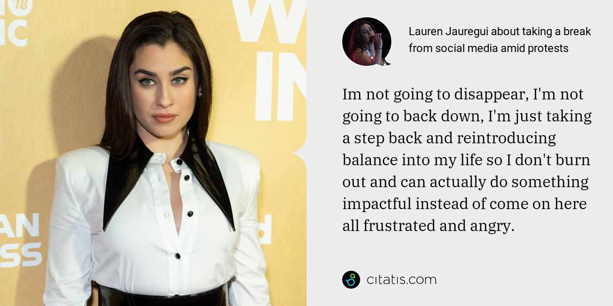 Lauren Jauregui: Im not going to disappear, I'm not going to back down, I'm just taking a step back and reintroducing balance into my life so I don't burn out and can actually do something impactful instead of come on here all frustrated and angry.