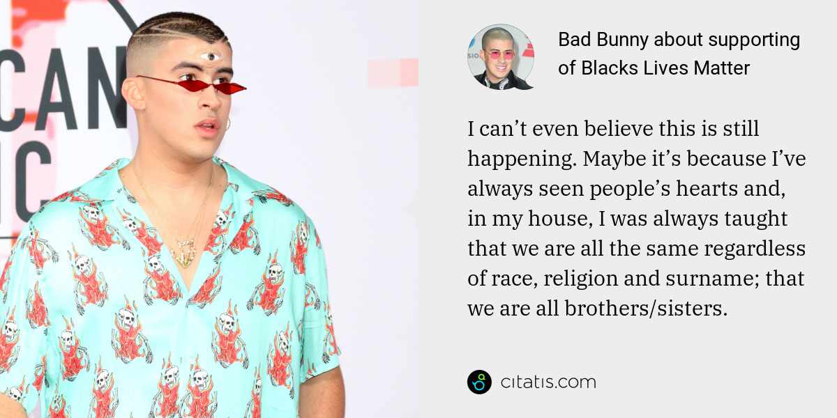 Bad Bunny: I can’t even believe this is still happening. Maybe it’s because I’ve always seen people’s hearts and, in my house, I was always taught that we are all the same regardless of race, religion and surname; that we are all brothers/sisters.