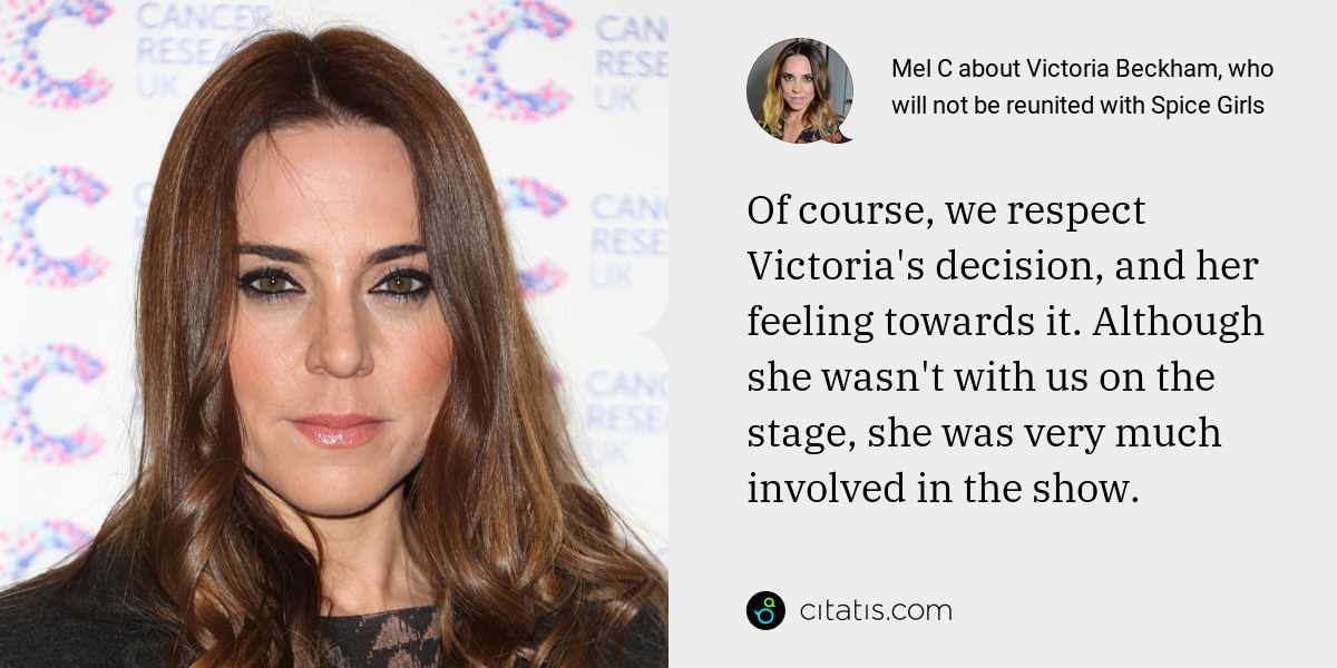 Mel C: Of course, we respect Victoria's decision, and her feeling towards it. Although she wasn't with us on the stage, she was very much involved in the show.
