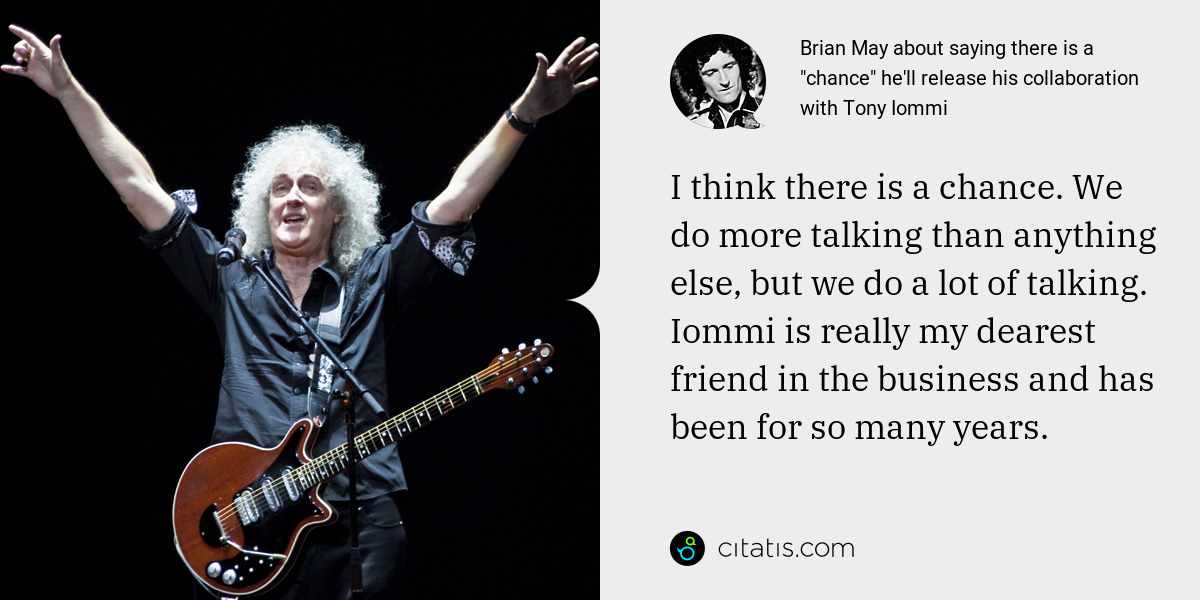 Brian May: I think there is a chance. We do more talking than anything else, but we do a lot of talking. Iommi is really my dearest friend in the business and has been for so many years.