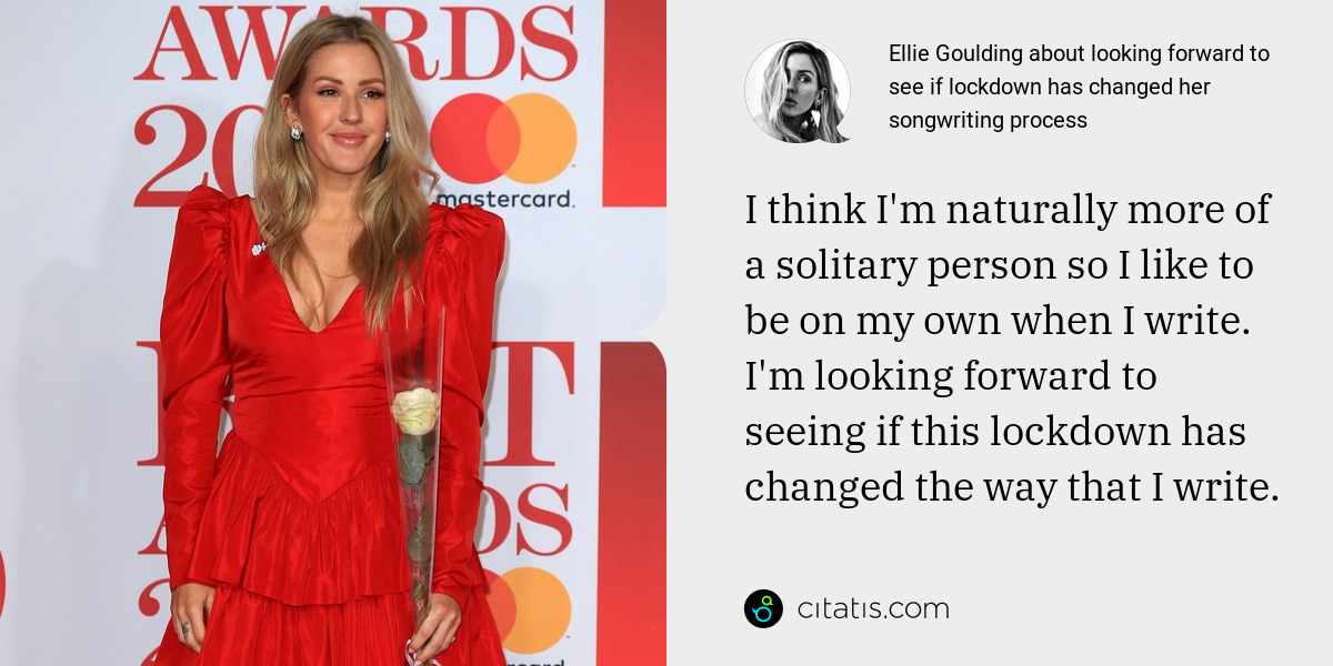 Ellie Goulding: I think I'm naturally more of a solitary person so I like to be on my own when I write. I'm looking forward to seeing if this lockdown has changed the way that I write.