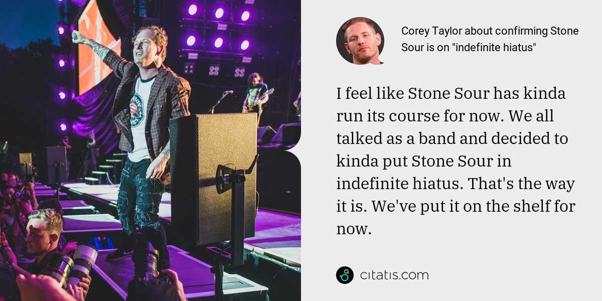Corey Taylor: I feel like Stone Sour has kinda run its course for now. We all talked as a band and decided to kinda put Stone Sour in indefinite hiatus. That's the way it is. We've put it on the shelf for now.