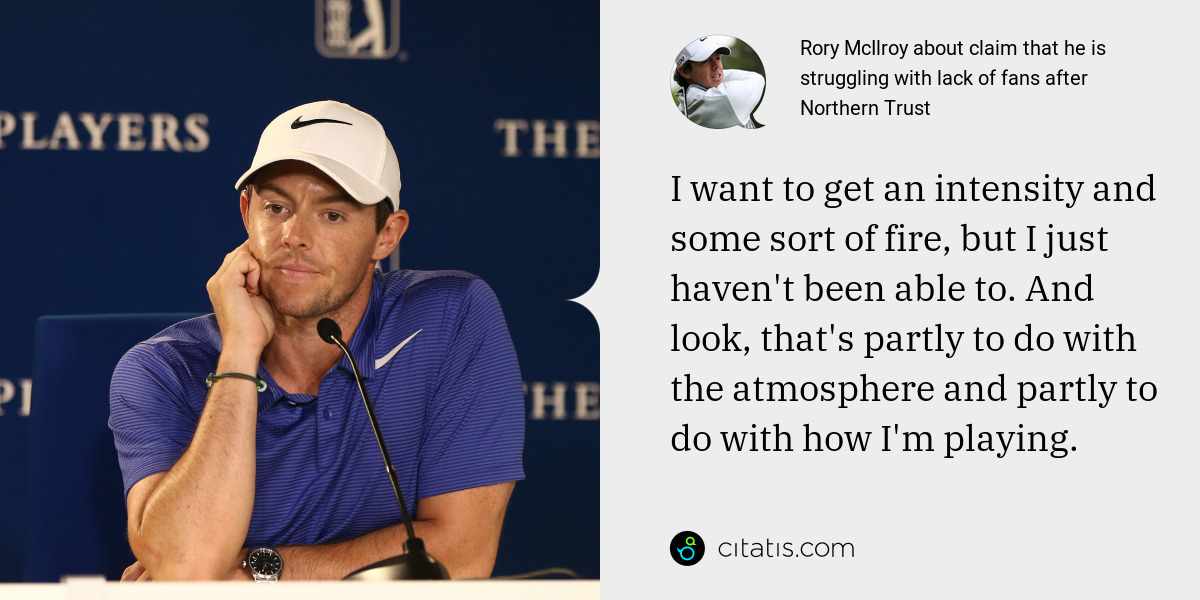 Rory McIlroy: I want to get an intensity and some sort of fire, but I just haven't been able to. And look, that's partly to do with the atmosphere and partly to do with how I'm playing.